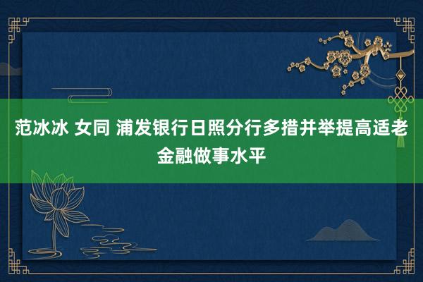 范冰冰 女同 浦发银行日照分行多措并举提高适老金融做事水平