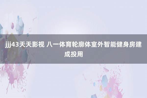 jjj43天天影视 八一体育轮廓体室外智能健身房建成投用