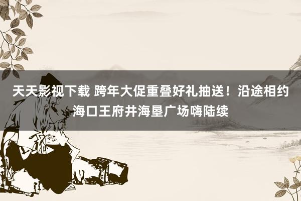 天天影视下载 跨年大促重叠好礼抽送！沿途相约海口王府井海垦广场嗨陆续