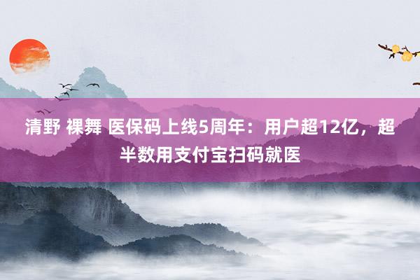 清野 裸舞 医保码上线5周年：用户超12亿，超半数用支付宝扫码就医