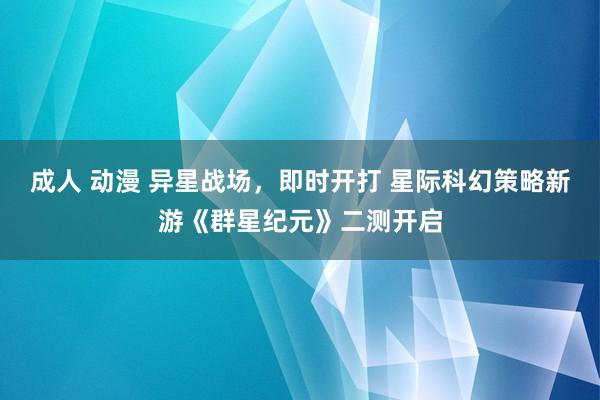 成人 动漫 异星战场，即时开打 星际科幻策略新游《群星纪元》二测开启