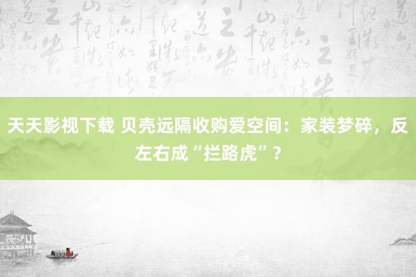 天天影视下载 贝壳远隔收购爱空间：家装梦碎，反左右成“拦路虎”？