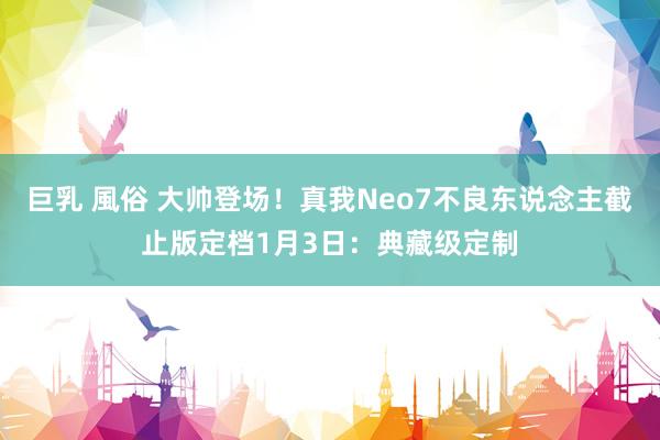 巨乳 風俗 大帅登场！真我Neo7不良东说念主截止版定档1月3日：典藏级定制