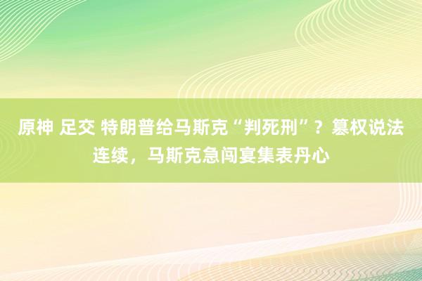 原神 足交 特朗普给马斯克“判死刑”？篡权说法连续，马斯克急闯宴集表丹心