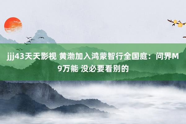 jjj43天天影视 黄渤加入鸿蒙智行全国庭：问界M9万能 没必要看别的