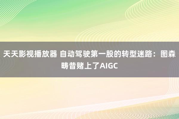 天天影视播放器 自动驾驶第一股的转型迷路：图森畴昔赌上了AIGC