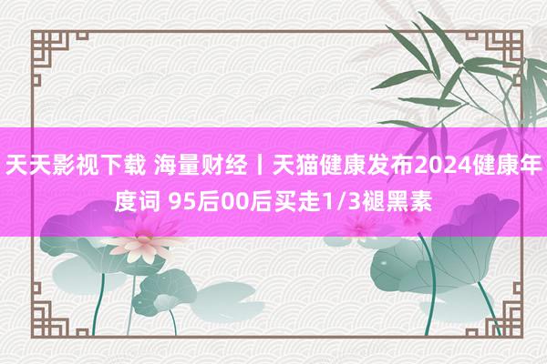 天天影视下载 海量财经丨天猫健康发布2024健康年度词 95后00后买走1/3褪黑素