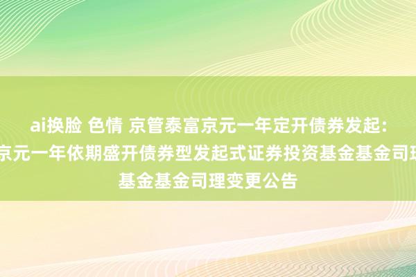 ai换脸 色情 京管泰富京元一年定开债券发起: 京管泰富京元一年依期盛开债券型发起式证券投资基金基金司理变更公告