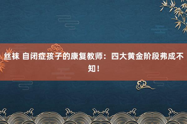 丝袜 自闭症孩子的康复教师：四大黄金阶段弗成不知！