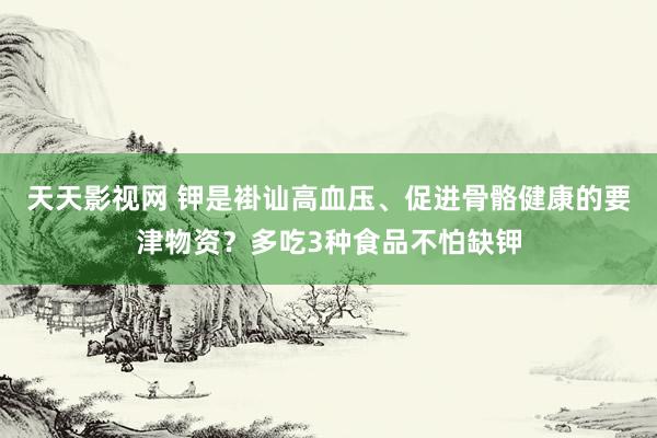 天天影视网 钾是褂讪高血压、促进骨骼健康的要津物资？多吃3种食品不怕缺钾