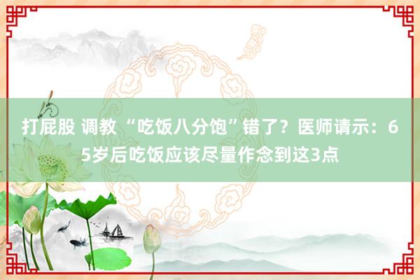 打屁股 调教 “吃饭八分饱”错了？医师请示：65岁后吃饭应该尽量作念到这3点