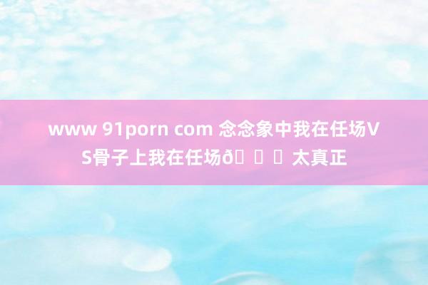 www 91porn com 念念象中我在任场VS骨子上我在任场👀太真正