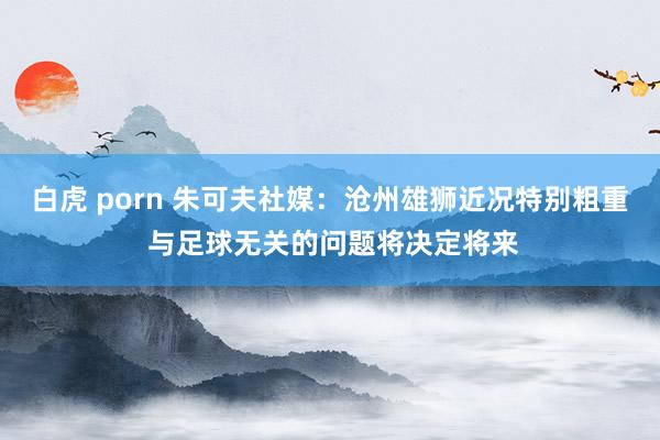 白虎 porn 朱可夫社媒：沧州雄狮近况特别粗重 与足球无关的问题将决定将来