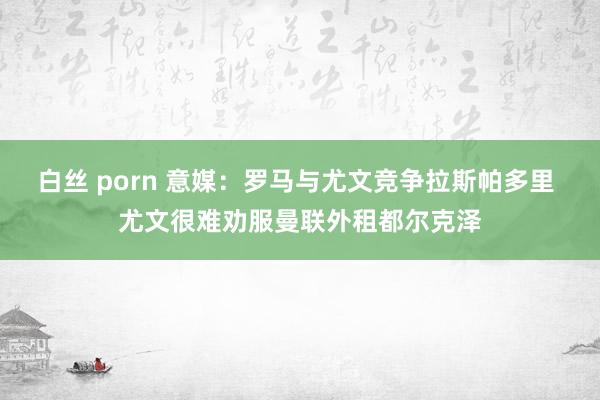 白丝 porn 意媒：罗马与尤文竞争拉斯帕多里 尤文很难劝服曼联外租都尔克泽