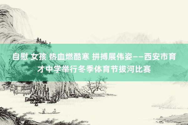 自慰 女孩 热血燃酷寒 拼搏展伟姿——西安市育才中学举行冬季体育节拔河比赛