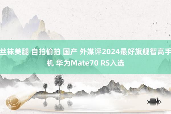 丝袜美腿 自拍偷拍 国产 外媒评2024最好旗舰智高手机 华为Mate70 RS入选