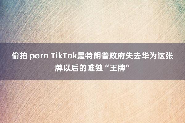 偷拍 porn TikTok是特朗普政府失去华为这张牌以后的唯独“王牌”