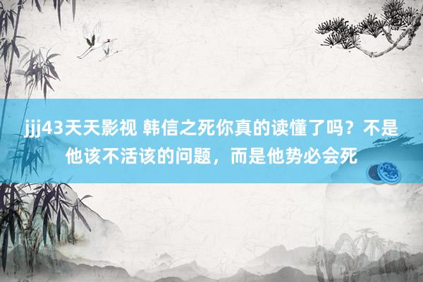 jjj43天天影视 韩信之死你真的读懂了吗？不是他该不活该的问题，而是他势必会死