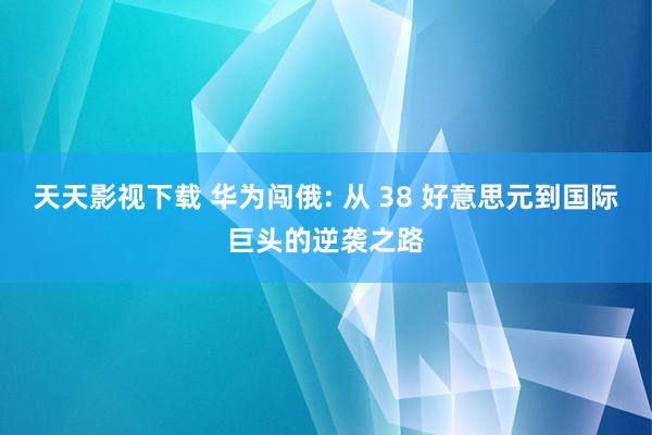 天天影视下载 华为闯俄: 从 38 好意思元到国际巨头的逆袭之路