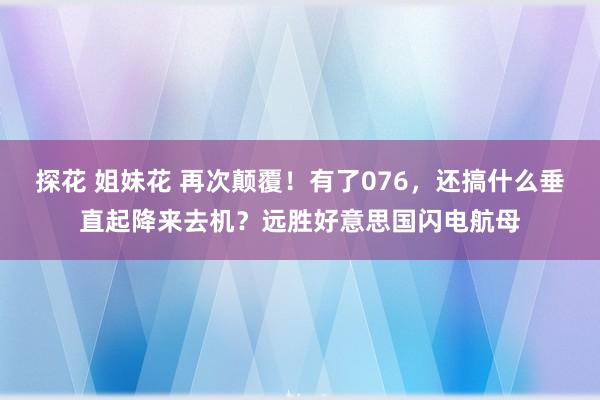 探花 姐妹花 再次颠覆！有了076，还搞什么垂直起降来去机？远胜好意思国闪电航母