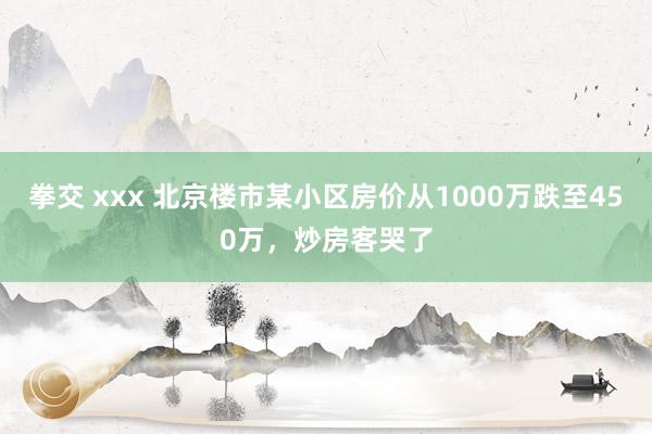 拳交 xxx 北京楼市某小区房价从1000万跌至450万，炒房客哭了