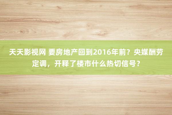 天天影视网 要房地产回到2016年前？央媒酬劳定调，开释了楼市什么热切信号？