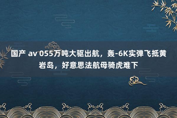 国产 av 055万吨大驱出航，轰-6K实弹飞抵黄岩岛，好意思法航母骑虎难下