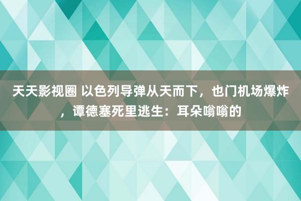 天天影视圈 以色列导弹从天而下，也门机场爆炸，谭德塞死里逃生：耳朵嗡嗡的