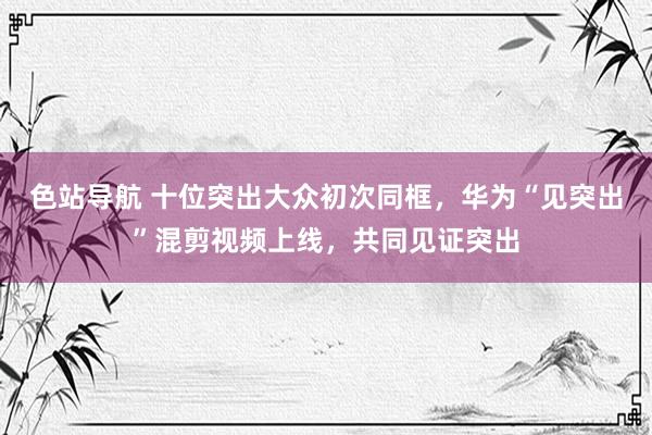 色站导航 十位突出大众初次同框，华为“见突出”混剪视频上线，共同见证突出