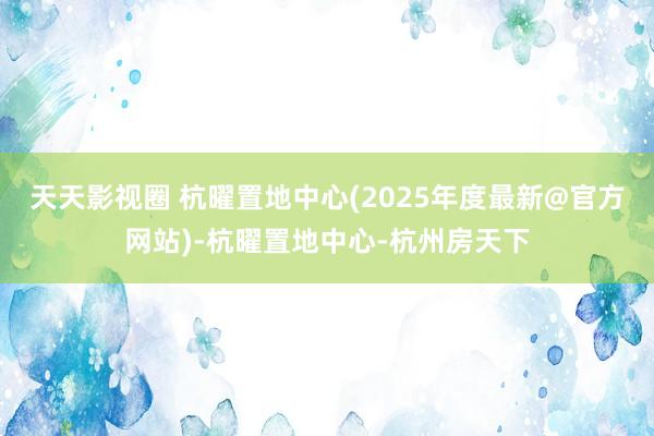 天天影视圈 杭曜置地中心(2025年度最新@官方网站)-杭曜置地中心-杭州房天下