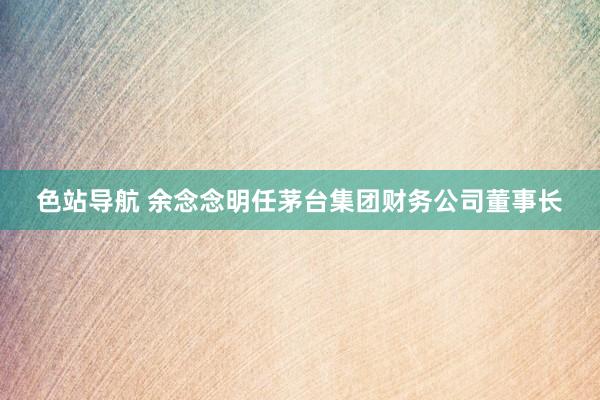 色站导航 余念念明任茅台集团财务公司董事长