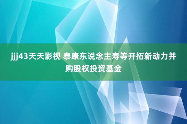 jjj43天天影视 泰康东说念主寿等开拓新动力并购股权投资基金