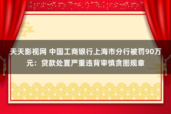 天天影视网 中国工商银行上海市分行被罚90万元：贷款处置严重违背审慎贪图规章