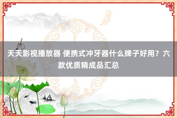 天天影视播放器 便携式冲牙器什么牌子好用？六款优质精成品汇总