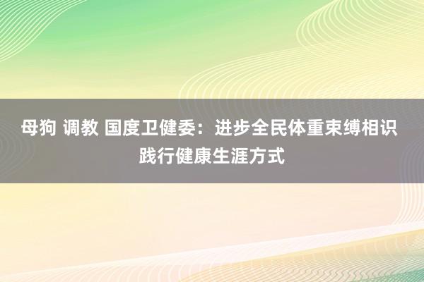 母狗 调教 国度卫健委：进步全民体重束缚相识 践行健康生涯方式