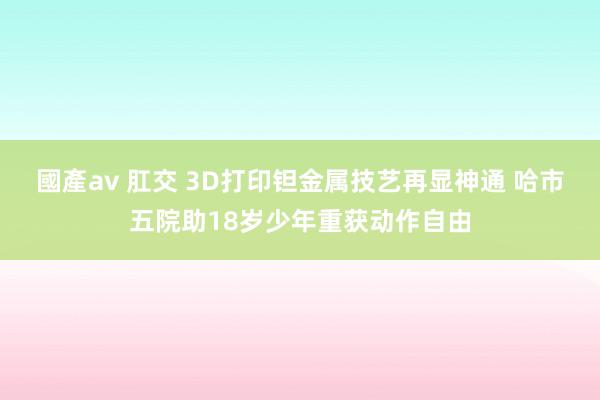 國產av 肛交 3D打印钽金属技艺再显神通 哈市五院助18岁少年重获动作自由