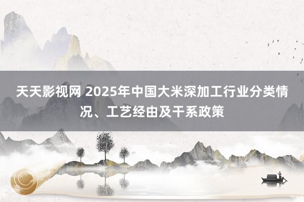 天天影视网 2025年中国大米深加工行业分类情况、工艺经由及干系政策