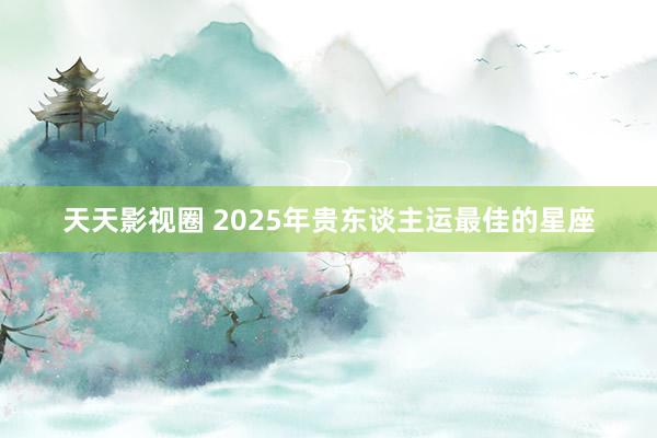 天天影视圈 2025年贵东谈主运最佳的星座