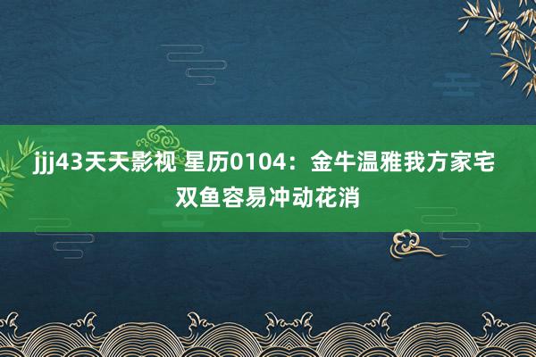 jjj43天天影视 星历0104：金牛温雅我方家宅 双鱼容易冲动花消