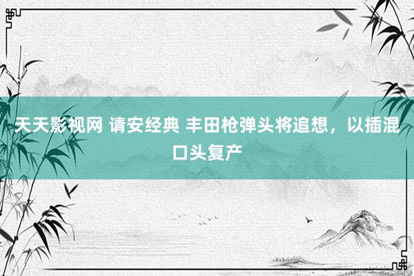 天天影视网 请安经典 丰田枪弹头将追想，以插混口头复产