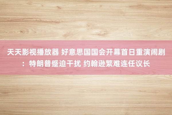 天天影视播放器 好意思国国会开幕首日重演闹剧：特朗普蹙迫干扰 约翰逊繁难连任议长