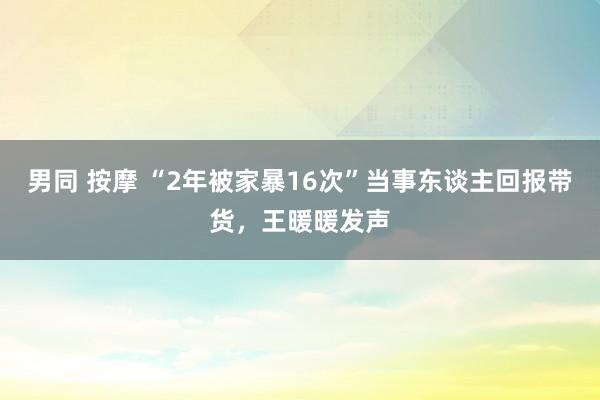 男同 按摩 “2年被家暴16次”当事东谈主回报带货，王暖暖发声