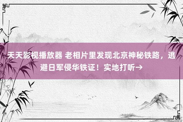 天天影视播放器 老相片里发现北京神秘铁路，逃避日军侵华铁证！实地打听→