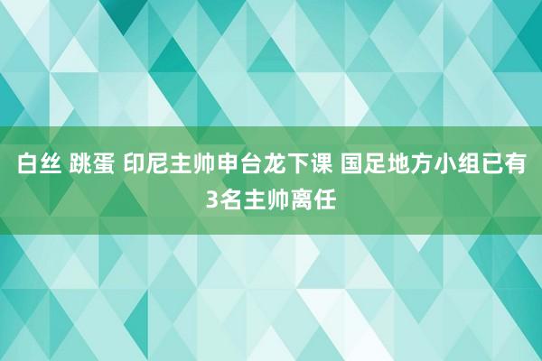 白丝 跳蛋 印尼主帅申台龙下课 国足地方小组已有3名主帅离任