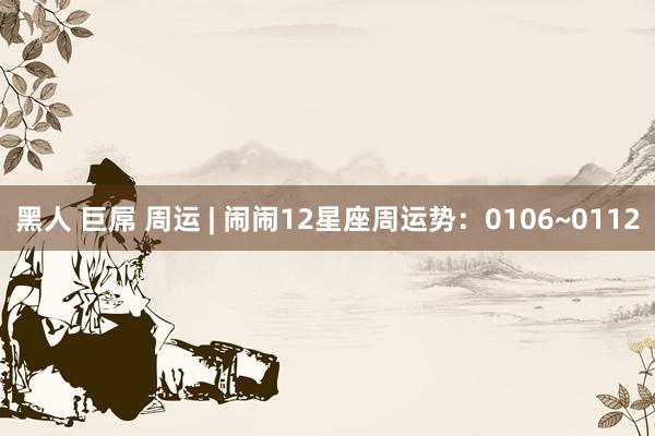 黑人 巨屌 周运 | 闹闹12星座周运势：0106~0112