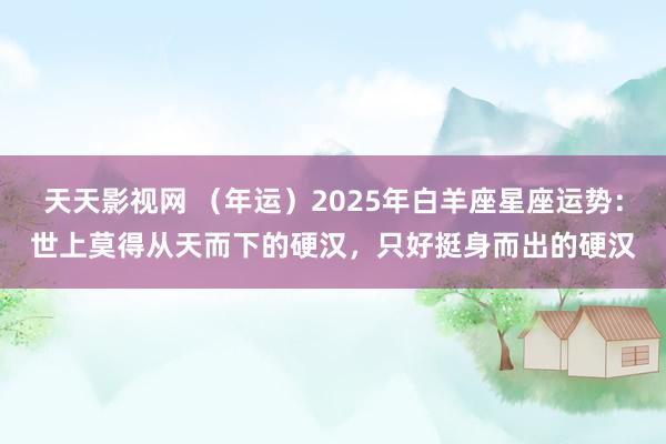 天天影视网 （年运）2025年白羊座星座运势：世上莫得从天而下的硬汉，只好挺身而出的硬汉