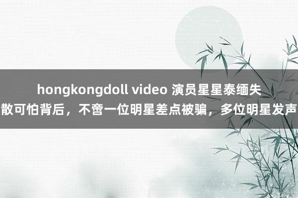 hongkongdoll video 演员星星泰缅失散可怕背后，不啻一位明星差点被骗，多位明星发声