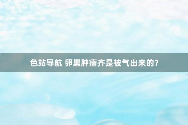 色站导航 卵巢肿瘤齐是被气出来的？