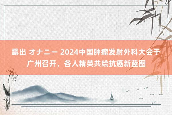 露出 オナニー 2024中国肿瘤发射外科大会于广州召开，各人精英共绘抗癌新蓝图