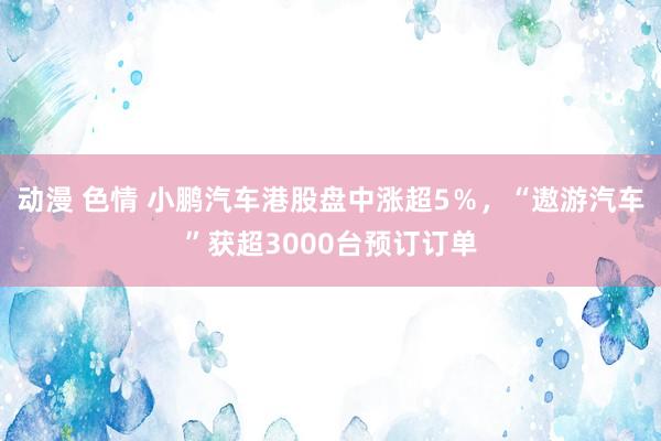 动漫 色情 小鹏汽车港股盘中涨超5％，“遨游汽车”获超3000台预订订单